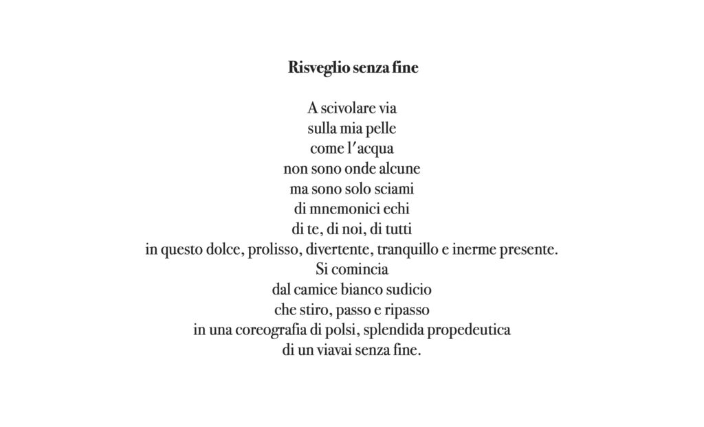 A scivolare via sulla mia pelle come l'acqua non sono onde alcune, ma sono solo sciami di mnemonici echi di te, di noi, di tutti in questo dolce, prolisso, divertente, tranquillo e interme presente. Si ricomincia dal camice bianco sudicio che stiro, passo e ripasso in una coreografia di polsi, splendida propedeutica di un viavai senza fine